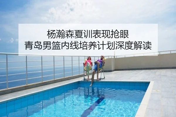 杨瀚森夏训表现抢眼 青岛男篮内线培养计划深度解读