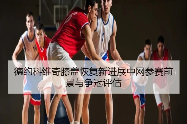 德约科维奇膝盖恢复新进展中网参赛前景与争冠评估