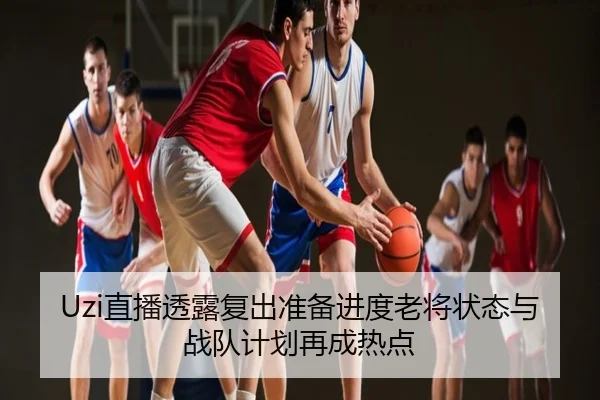 Uzi直播透露复出准备进度老将状态与战队计划再成热点