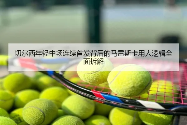 切尔西年轻中场连续首发背后的马雷斯卡用人逻辑全面拆解
